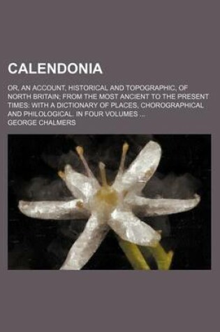 Cover of Calendonia; Or, an Account, Historical and Topographic, of North Britain from the Most Ancient to the Present Times with a Dictionary of Places, Chorographical and Philological. in Four Volumes