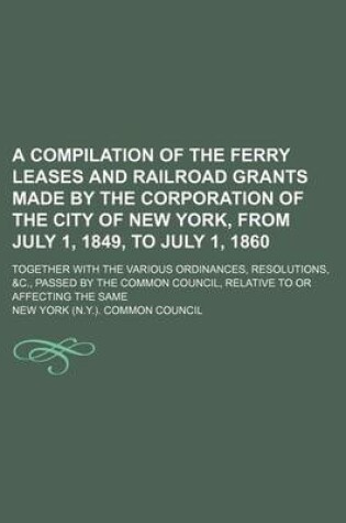 Cover of A Compilation of the Ferry Leases and Railroad Grants Made by the Corporation of the City of New York, from July 1, 1849, to July 1, 1860; Together with the Various Ordinances, Resolutions, &C., Passed by the Common Council, Relative to or Affecting the Same