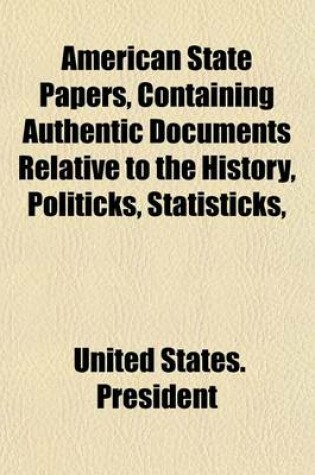 Cover of American State Papers, Containing Authentic Documents Relative to the History, Politicks, Statisticks,