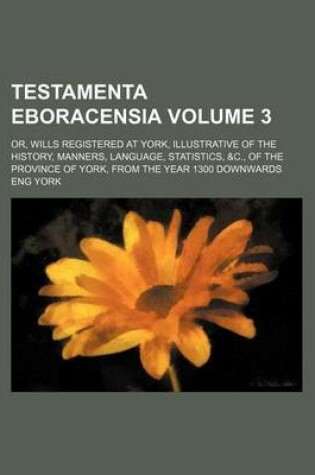 Cover of Testamenta Eboracensia Volume 3; Or, Wills Registered at York, Illustrative of the History, Manners, Language, Statistics, &C., of the Province of York, from the Year 1300 Downwards