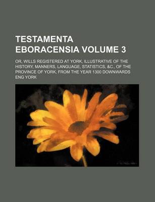 Book cover for Testamenta Eboracensia Volume 3; Or, Wills Registered at York, Illustrative of the History, Manners, Language, Statistics, &C., of the Province of York, from the Year 1300 Downwards