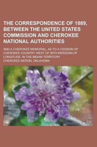 Cover of The Correspondence of 1889, Between the United States Commission and Cherokee National Authorities; And a Cherokee Memorial, as to a Cession of Cherokee Country West of 96th Meridian of Longitude, in the Indian Territory