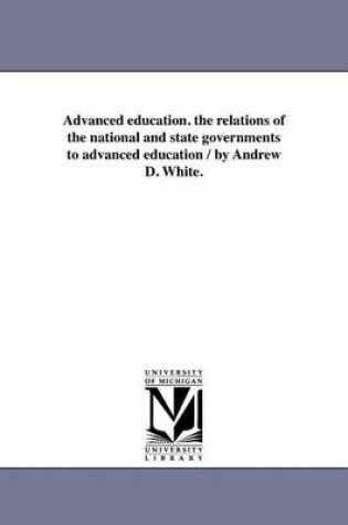 Cover of Advanced Education. the Relations of the National and State Governments to Advanced Education / By Andrew D. White.