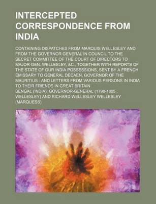 Book cover for Intercepted Correspondence from India; Containing Dispatches from Marquis Wellesley and from the Governor General in Council to the Secret Committee of the Court of Directors to Major-Gen. Wellesley, &C., Together with Reports of the State of Our India Po