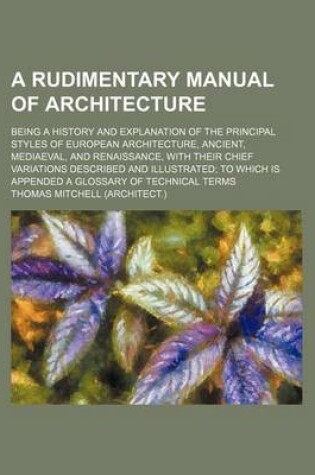 Cover of A Rudimentary Manual of Architecture; Being a History and Explanation of the Principal Styles of European Architecture, Ancient, Mediaeval, and Renaissance, with Their Chief Variations Described and Illustrated; To Which Is Appended a Glossary of Technical T