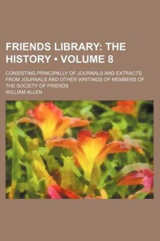 Cover of Friends Library (Volume 8); The History. Consisting Principally of Journals and Extracts from Journals and Other Writings of Members of the Society of Friends