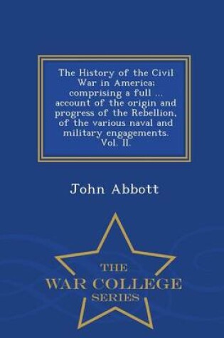 Cover of The History of the Civil War in America; Comprising a Full ... Account of the Origin and Progress of the Rebellion, of the Various Naval and Military Engagements. Vol. II. - War College Series