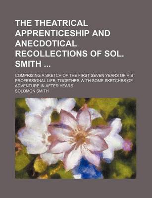 Book cover for The Theatrical Apprenticeship and Anecdotical Recollections of Sol. Smith; Comprising a Sketch of the First Seven Years of His Professional Life Toget