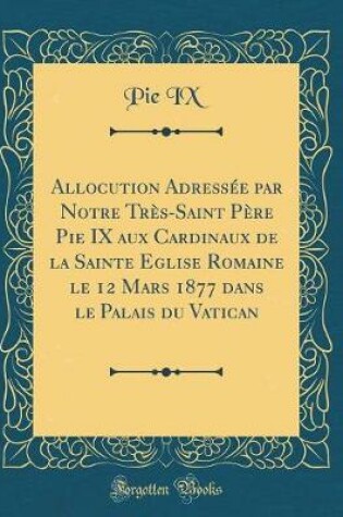 Cover of Allocution Adressee Par Notre Tres-Saint Pere Pie IX Aux Cardinaux de la Sainte Eglise Romaine Le 12 Mars 1877 Dans Le Palais Du Vatican (Classic Reprint)