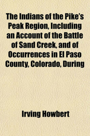 Cover of The Indians of the Pike's Peak Region, Including an Account of the Battle of Sand Creek, and of Occurrences in El Paso County, Colorado, During