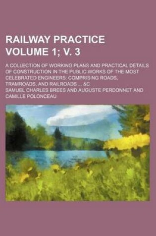 Cover of Railway Practice; A Collection of Working Plans and Practical Details of Construction in the Public Works of the Most Celebrated Engineers Comprising Roads, Tramroads, and Railroads &C Volume 1; V. 3