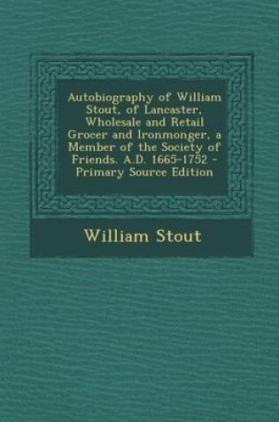 Cover of Autobiography of William Stout, of Lancaster, Wholesale and Retail Grocer and Ironmonger, a Member of the Society of Friends. A.D. 1665-1752 - Primary Source Edition