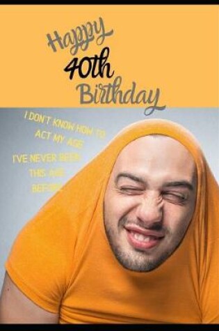 Cover of Happy 40th Birthday. I Don't Know How To Act My Age, I Have Never Been This Age Before