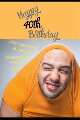 Book cover for Happy 40th Birthday. I Don't Know How To Act My Age, I Have Never Been This Age Before