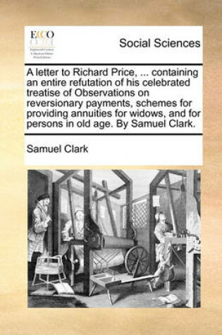 Cover of A letter to Richard Price, ... containing an entire refutation of his celebrated treatise of Observations on reversionary payments, schemes for providing annuities for widows, and for persons in old age. By Samuel Clark.