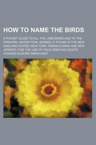 Cover of How to Name the Birds; A Pocket Guide to All the Land Birds and to the Principal Water Fowl Normally Found in the New England States, New York, Pennsylvania and New Jersery, for the Use of Field Ornithologists