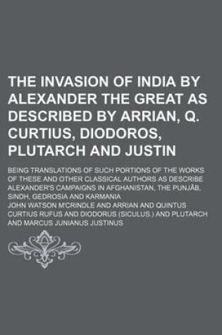 Cover of The Invasion of India by Alexander the Great as Described by Arrian, Q. Curtius, Diodoros, Plutarch and Justin; Being Translations of Such Portions of the Works of These and Other Classical Authors as Describe Alexander's Campaigns in Afghanistan, the Punjab,