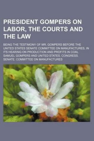 Cover of President Gompers on Labor, the Courts and the Law; Being the Testimony of Mr. Gompers Before the United States Senate Committee on Manufactures, in I