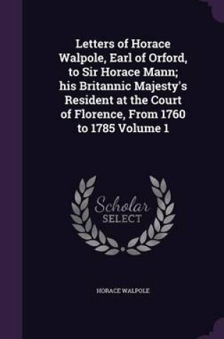 Cover of Letters of Horace Walpole, Earl of Orford, to Sir Horace Mann; His Britannic Majesty's Resident at the Court of Florence, from 1760 to 1785 Volume 1