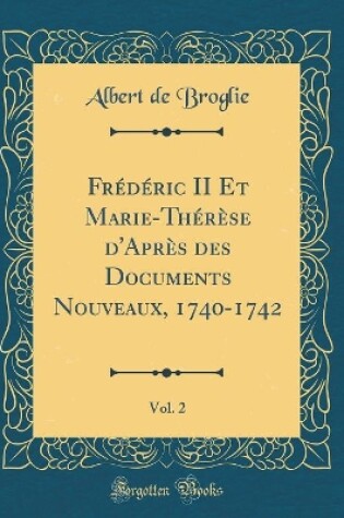 Cover of Frédéric II Et Marie-Thérèse d'Après Des Documents Nouveaux, 1740-1742, Vol. 2 (Classic Reprint)