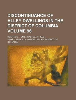 Book cover for Discontinuance of Alley Dwellings in the District of Columbia; Hearings ... on S. 2675 Feb. 21, 1922 Volume 96