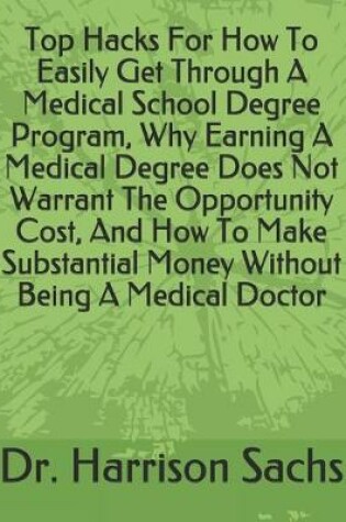 Cover of Top Hacks For How To Easily Get Through A Medical School Degree Program, Why Earning A Medical Degree Does Not Warrant The Opportunity Cost, And How To Make Substantial Money Without Being A Medical Doctor