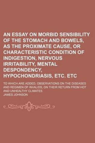 Cover of An Essay on Morbid Sensibility of the Stomach and Bowels, as the Proximate Cause, or Characteristic Condition of Indigestion, Nervous Irritability, Mental Despondency, Hypochondriasis, Etc. Etc; To Which Are Added, Observations on the Diseases and Regimen