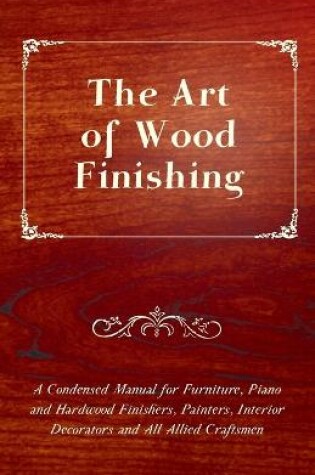 Cover of The Art of Wood Finishing - A Condensed Manual for Furniture, Piano and Hardwood Finishers, Painters, Interior Decorators and All Allied Craftsmen