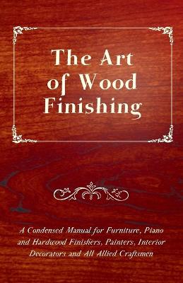 Book cover for The Art of Wood Finishing - A Condensed Manual for Furniture, Piano and Hardwood Finishers, Painters, Interior Decorators and All Allied Craftsmen