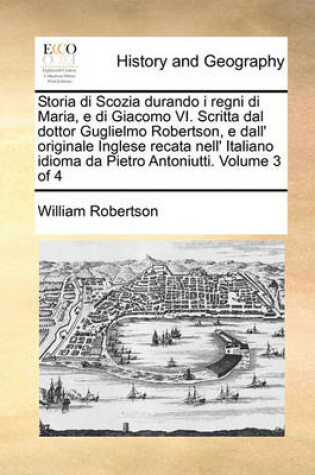 Cover of Storia Di Scozia Durando I Regni Di Maria, E Di Giacomo VI. Scritta Dal Dottor Guglielmo Robertson, E Dall' Originale Inglese Recata Nell' Italiano Idioma Da Pietro Antoniutti. Volume 3 of 4