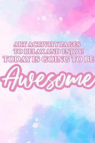 Cover of Art Activity Pages To Relax and Enjoy Today Is Going To Be Awesome