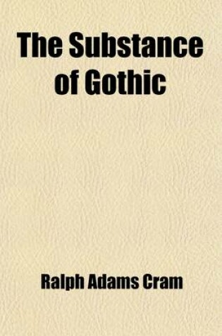 Cover of The Substance of Gothic; Six Lectures on the Development of Architecture from Charlemagne to Henry VIII, Given at the Lowell Institute, Boston, in November and December, 1916