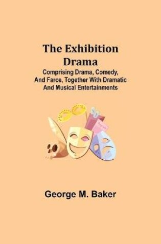 Cover of The Exhibition Drama; Comprising Drama, Comedy, and Farce, Together with Dramatic and Musical Entertainments