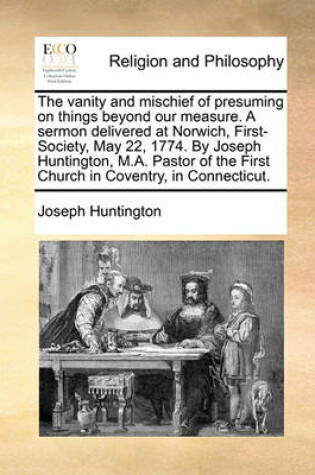 Cover of The vanity and mischief of presuming on things beyond our measure. A sermon delivered at Norwich, First-Society, May 22, 1774. By Joseph Huntington, M.A. Pastor of the First Church in Coventry, in Connecticut.