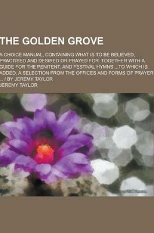 Cover of The Golden Grove; A Choice Manual, Containing What Is to Be Believed, Practised and Desired or Prayed For. Together with a Guide for the Penitent, and