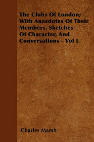 Cover of The Clubs Of London; With Anecdotes Of Their Members, Sketches Of Character, And Conversations - Vol I.