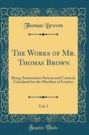 Cover of The Works of Mr. Thomas Brown, Vol. 3: Being Amusements Serious and Comical, Calculated for the Meridian of London (Classic Reprint)