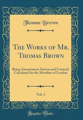 Book cover for The Works of Mr. Thomas Brown, Vol. 3: Being Amusements Serious and Comical, Calculated for the Meridian of London (Classic Reprint)