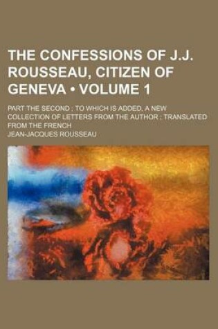 Cover of The Confessions of J.J. Rousseau, Citizen of Geneva (Volume 1); Part the Second to Which Is Added, a New Collection of Letters from the Author Transla