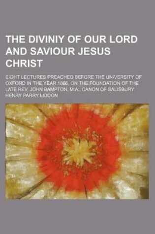 Cover of The Diviniy of Our Lord and Saviour Jesus Christ; Eight Lectures Preached Before the University of Oxford in the Year 1866, on the Foundation of the L