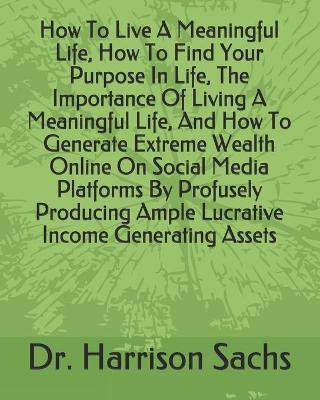 Book cover for How To Live A Meaningful Life, How To Find Your Purpose In Life, The Importance Of Living A Meaningful Life, And How To Generate Extreme Wealth Online On Social Media Platforms By Profusely Producing Ample Lucrative Income Generating Assets