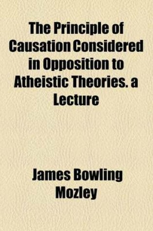 Cover of The Principle of Causation Considered in Opposition to Atheistic Theories. a Lecture