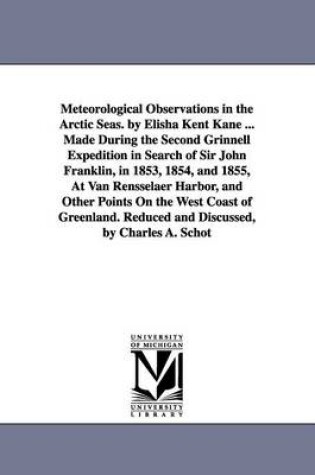 Cover of Meteorological Observations in the Arctic Seas. by Elisha Kent Kane ... Made During the Second Grinnell Expedition in Search of Sir John Franklin, in 1853, 1854, and 1855, At Van Rensselaer Harbor, and Other Points On the West Coast of Greenland. Reduced a