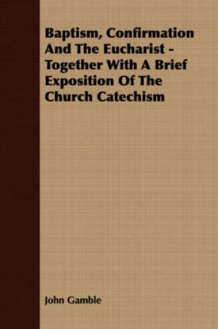 Cover of Baptism, Confirmation And The Eucharist - Together With A Brief Exposition Of The Church Catechism