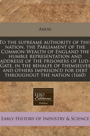 Cover of To the Supreame Authority of This Nation, the Parliament of the Common-Wealth of England the Humble Representation and Addresse of the Prisoners of Lud-Gate, in the Behalfe of Themselves and Others Imprison'd for Debt Throughout the Nation (1660)