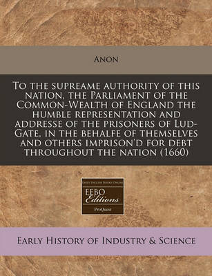 Book cover for To the Supreame Authority of This Nation, the Parliament of the Common-Wealth of England the Humble Representation and Addresse of the Prisoners of Lud-Gate, in the Behalfe of Themselves and Others Imprison'd for Debt Throughout the Nation (1660)