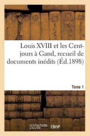 Cover of Louis XVIII Et Les Cent-Jours A Gand: Recueil de Documents Inedits. T1