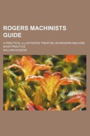 Cover of Rogers Machinists Guide; A Practical Illustrated Treatise on Modern Machine Shop Practice