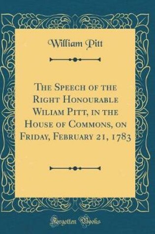 Cover of The Speech of the Right Honourable Wiliam Pitt, in the House of Commons, on Friday, February 21, 1783 (Classic Reprint)