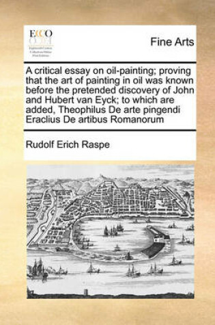 Cover of A Critical Essay on Oil-Painting; Proving That the Art of Painting in Oil Was Known Before the Pretended Discovery of John and Hubert Van Eyck; To Which Are Added, Theophilus de Arte Pingendi Eraclius de Artibus Romanorum